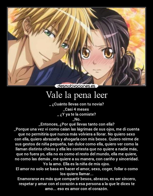 Vale la pena leer - _ ¿Cuánto llevas con tu novia?
_Casi 4 meses
_ ¿Y ya te la comiste?
_No.
_Entonces, ¿Por qué llevas tanto con ella?
_Porque una vez vi como caían las lágrimas de sus ojos, me di cuenta
que no permitiría que nunca más volviera a llorar. No quiero sexo
con ella, quiero abrazarla y ahogarla con mis besos. Quiero reírme de
sus gestos de niña pequeña, tan dulce como ella, quiero ver como la
llaman distinto chicos y ella les contesta que no quiere a nadie más,
que no fuera yo, ella no es como el resto del mundo, ella me quiere,
no como las demás , me quiere a su manera, con cariño y sinceridad.
Yo la amo. Ella es la niña de mis ojos.
El amor no solo se basa en hacer el amor, sexo, coger, follar o como
los quiera llamar...
Enamorarse es más que compartir besos, abrazos, es ser sincero,
respetar y amar con el corazón a esa persona a la que le dices te
amo... eso es amor con el corazón.