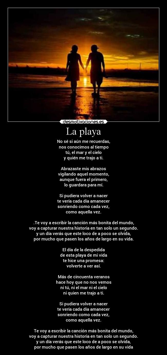 La playa - No sé si aún me recuerdas,
nos conocimos al tiempo
tú, el mar y el cielo
y quién me trajo a ti.
Abrazaste mis abrazos
vigilando aquel momento,
aunque fuera el primero,
lo guardara para mí.
Si pudiera volver a nacer
te vería cada día amanecer
sonriendo como cada vez,
como aquella vez.
.Te voy a escribir la canción más bonita del mundo,
voy a capturar nuestra historia en tan solo un segundo.
y un día verás que este loco de a poco se olvida,
por mucho que pasen los años de largo en su vida.
El día de la despedida
de esta playa de mi vida
te hice una promesa:
volverte a ver así.
Más de cincuenta veranos
hace hoy que no nos vemos
ni tú, ni el mar ni el cielo
ni quien me trajo a ti.
Si pudiera volver a nacer
te vería cada día amanecer
sonriendo como cada vez,
como aquella vez.
Te voy a escribir la canción más bonita del mundo,
voy a capturar nuestra historia en tan solo un segundo.
y un día verás que este loco de a poco se olvida,
por mucho que pasen los años de largo en su vida