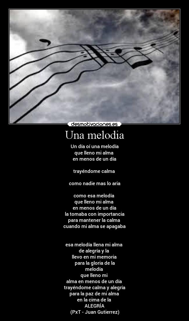 Una melodia - Un día oí una melodía
que lleno mi alma 
en menos de un día

trayéndome calma 

como nadie mas lo aria

como esa melodía 
que lleno mi alma 
en menos de un día
la tomaba con importancia
para mantener la calma 
cuando mi alma se apagaba


esa melodía llena mi alma 
de alegría y la 
llevo en mi memoria 
para la gloria de la
melodía 
que lleno mi 
alma en menos de un día 
trayéndome calma y alegría
para la paz de mi alma 
en la cima de la 
ALEGRÍA
(PxT - Juan Gutierrez)