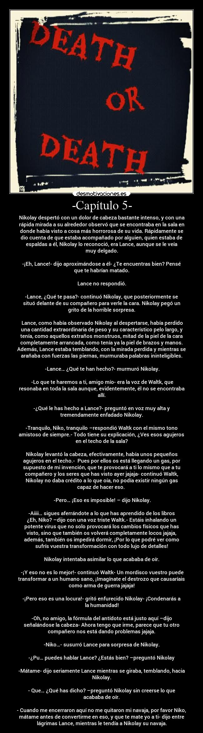 -Capítulo 5- - Nikolay despertó con un dolor de cabeza bastante intenso, y con una
rápida mirada a su alrededor observó que se encontraba en la sala en
donde había visto a cosa más horrorosa de su vida. Rápidamente se
dio cuenta de que estaba acompañado por alguien, quien estaba de
espaldas a él, Nikolay lo reconoció, era Lance, aunque se le veía
muy delgado.

-¡Eh, Lance!- dijo aproximándose a él- ¿Te encuentras bien? Pensé
que te habrían matado.

Lance no respondió.

-Lance, ¿Qué te pasa?- continuó Nikolay, que posteriormente se
situó delante de su compañero para verle la cara. Nikolay pegó un
grito de la horrible sorpresa.

 Lance, como había observado Nikolay al despertarse, había perdido
una cantidad extraordinaria de peso y su característico pelo largo, y
tenía, como aquellos extraños monstruos, mitad de la piel de la cara
completamente arrancada, como tenía ya la piel de brazos y manos.
Además, Lance estaba temblando, con la mirada perdida y mientras se
arañaba con fuerzas las piernas, murmuraba palabras ininteligibles.

 -Lance… ¿Qué te han hecho?- murmuró Nikolay.

 -Lo que te haremos a ti, amigo mío- era la voz de Waltk, que
resonaba en toda la sala aunque, evidentemente, él no se encontraba
allí.

-¿Qué le has hecho a Lance?- preguntó en voz muy alta y
tremendamente enfadado Nikolay.

-Tranquilo, Niko, tranquilo –respondió Waltk con el mismo tono
amistoso de siempre.- Todo tiene su explicación, ¿Ves esos agujeros
en el techo de la sala?

Nikolay levantó la cabeza, efectivamente, había unos pequeños
agujeros en el techo.-  Pues por ellos os está llegando un gas, por
supuesto de mi invención, que te provocará a ti lo mismo que a tu
compañero y los seres que has visto ayer jajaja- continuó Waltk,
Nikolay no daba crédito a lo que oía, no podía existir ningún gas
capaz de hacer eso. 

 -Pero… ¡Eso es imposible! – dijo Nikolay.

 -Aiiii… sigues aferrándote a lo que has aprendido de los libros 
¿Eh, Niko? –dijo con una voz triste Waltk.- Estáis inhalando un
potente virus que no solo provocará los cambios físicos que has
visto, sino que también os volverá completamente locos jajaja,
además, también os impedirá dormir, ¡Por lo que podré ver como
sufrís vuestra transformación con todo lujo de detalles!

Nikolay intentaba asimilar lo que acababa de oír.

 -¡Y eso no es lo mejor!- continuó Waltk- Un mordisco vuestro puede
transformar a un humano sano, ¡Imagínate el destrozo que causaríais
como arma de guerra jajaja!

-¡Pero eso es una locura!- gritó enfurecido Nikolay- ¡Condenarás a
la humanidad!

-Oh, no amigo, la fórmula del antídoto está justo aquí –dijo
señalándose la cabeza- Ahora tengo que irme, parece que tu otro
compañero nos está dando problemas jajaja.

-Niko…- susurró Lance para sorpresa de Nikolay.

-¿Pu… puedes hablar Lance? ¿Estás bien? –preguntó Nikolay

-Mátame- dijo seriamente Lance mientras se giraba, temblando, hacia
Nikolay.

- Que… ¿Qué has dicho? –preguntó Nikolay sin creerse lo que
acababa de oír.

- Cuando me encerraron aquí no me quitaron mi navaja, por favor Niko,
mátame antes de convertirme en eso, y que te mate yo a ti- dijo entre
lágrimas Lance, mientras le tendía a Nikolay su navaja.