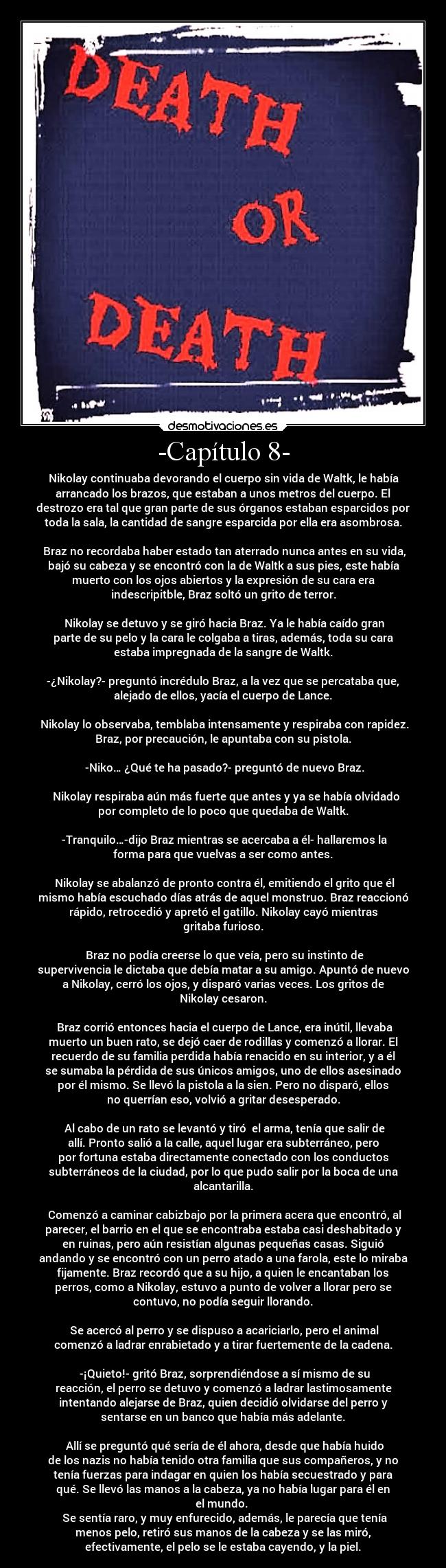 -Capítulo 8- - Nikolay continuaba devorando el cuerpo sin vida de Waltk, le había
arrancado los brazos, que estaban a unos metros del cuerpo. El
destrozo era tal que gran parte de sus órganos estaban esparcidos por
toda la sala, la cantidad de sangre esparcida por ella era asombrosa.

 Braz no recordaba haber estado tan aterrado nunca antes en su vida,
bajó su cabeza y se encontró con la de Waltk a sus pies, este había
muerto con los ojos abiertos y la expresión de su cara era
indescripitble, Braz soltó un grito de terror.

 Nikolay se detuvo y se giró hacia Braz. Ya le había caído gran
parte de su pelo y la cara le colgaba a tiras, además, toda su cara
estaba impregnada de la sangre de Waltk.

-¿Nikolay?- preguntó incrédulo Braz, a la vez que se percataba que,
alejado de ellos, yacía el cuerpo de Lance.

 Nikolay lo observaba, temblaba intensamente y respiraba con rapidez.
Braz, por precaución, le apuntaba con su pistola.

 -Niko… ¿Qué te ha pasado?- preguntó de nuevo Braz.

  Nikolay respiraba aún más fuerte que antes y ya se había olvidado
por completo de lo poco que quedaba de Waltk.

 -Tranquilo…-dijo Braz mientras se acercaba a él- hallaremos la
forma para que vuelvas a ser como antes.

 Nikolay se abalanzó de pronto contra él, emitiendo el grito que él
mismo había escuchado días atrás de aquel monstruo. Braz reaccionó
rápido, retrocedió y apretó el gatillo. Nikolay cayó mientras
gritaba furioso.

 Braz no podía creerse lo que veía, pero su instinto de
supervivencia le dictaba que debía matar a su amigo. Apuntó de nuevo
a Nikolay, cerró los ojos, y disparó varias veces. Los gritos de
Nikolay cesaron.

 Braz corrió entonces hacia el cuerpo de Lance, era inútil, llevaba
muerto un buen rato, se dejó caer de rodillas y comenzó a llorar. El
recuerdo de su familia perdida había renacido en su interior, y a él
se sumaba la pérdida de sus únicos amigos, uno de ellos asesinado
por él mismo. Se llevó la pistola a la sien. Pero no disparó, ellos
no querrían eso, volvió a gritar desesperado.

 Al cabo de un rato se levantó y tiró  el arma, tenía que salir de
allí. Pronto salió a la calle, aquel lugar era subterráneo, pero
por fortuna estaba directamente conectado con los conductos
subterráneos de la ciudad, por lo que pudo salir por la boca de una
alcantarilla.

 Comenzó a caminar cabizbajo por la primera acera que encontró, al
parecer, el barrio en el que se encontraba estaba casi deshabitado y
en ruinas, pero aún resistían algunas pequeñas casas. Siguió
andando y se encontró con un perro atado a una farola, este lo miraba
fijamente. Braz recordó que a su hijo, a quien le encantaban los
perros, como a Nikolay, estuvo a punto de volver a llorar pero se
contuvo, no podía seguir llorando.

 Se acercó al perro y se dispuso a acariciarlo, pero el animal
comenzó a ladrar enrabietado y a tirar fuertemente de la cadena.

 -¡Quieto!- gritó Braz, sorprendiéndose a sí mismo de su
reacción, el perro se detuvo y comenzó a ladrar lastimosamente
intentando alejarse de Braz, quien decidió olvidarse del perro y
sentarse en un banco que había más adelante.

 Allí se preguntó qué sería de él ahora, desde que había huido
de los nazis no había tenido otra familia que sus compañeros, y no
tenía fuerzas para indagar en quien los había secuestrado y para
qué. Se llevó las manos a la cabeza, ya no había lugar para él en
el mundo. 
 Se sentía raro, y muy enfurecido, además, le parecía que tenía
menos pelo, retiró sus manos de la cabeza y se las miró,
efectivamente, el pelo se le estaba cayendo, y la piel.