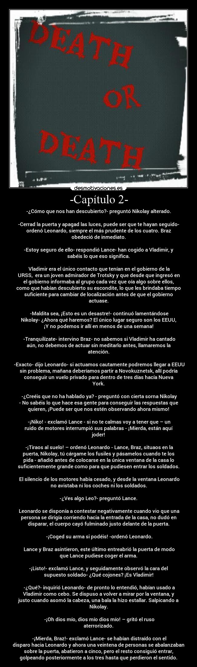 -Capítulo 2- - -¿Cómo que nos han descubierto?- preguntó Nikolay alterado.

-Cerrad la puerta y apagad las luces, puede ser que te hayan seguido-
ordenó Leonardo, siempre el más prudente de los cuatro. Braz
obedeció de inmediato.

-Estoy seguro de ello- respondió Lance- han cogido a Vladimir, y
sabéis lo que eso significa.

 Vladimir era el único contacto que tenían en el gobierno de la
URSS,  era un joven admirador de Trotsky y que desde que ingresó en
el gobierno informaba al grupo cada vez que oía algo sobre ellos,
como que habían descubierto su escondite, lo que les brindaba tiempo
suficiente para cambiar de localización antes de que el gobierno
actuase.

 -Maldita sea, ¡Esto es un desastre!- continuó lamentándose
Nikolay- ¿Ahora qué haremos? El único lugar seguro son los EEUU,
¡Y no podemos ir allí en menos de una semana!

 -Tranquilízate- intervino Braz- no sabemos si Vladimir ha cantado
aún, no debemos de actuar sin meditarlo antes, llamaremos la
atención.

 -Exacto- dijo Leonardo- si actuamos cautamente podremos llegar a EEUU
sin problema, mañana deberíamos partir a Novokuznetsk, allí podría
conseguir un vuelo privado para dentro de tres días hacía Nueva
York.

 -¿Creéis que no ha hablado ya? - preguntó con cierta sorna Nikolay
- No sabéis lo que hace esa gente para conseguir las respuestas que
quieren, ¡Puede ser que nos estén observando ahora mismo!

 -¡Niko! - exclamó Lance - si no te calmas voy a tener que – un
ruido de motores interrumpió sus palabras - ¡Mierda, están aquí
joder!

 -¡Tiraos al suelo! – ordenó Leonardo - Lance, Braz, situaos en la
puerta, Nikolay, tú cárgame los fusiles y pásamelos cuando te los
pida - añadió antes de colocarse en la única ventana de la casa lo
suficientemente grande como para que pudiesen entrar los soldados.

 El silencio de los motores había cesado, y desde la ventana Leonardo
no avistaba ni los coches ni los soldados.

-¿Ves algo Leo?- preguntó Lance.

 Leonardo se disponía a contestar negativamente cuando vio que una
persona se dirigía corriendo hacia la entrada de la casa, no dudó en
disparar, el cuerpo cayó fulminado justo delante de la puerta.

 -¡Coged su arma si podéis! -ordenó Leonardo.

 Lance y Braz asintieron, este último entreabrió la puerta de modo
que Lance pudiese coger el arma.

-¡Listo!- exclamó Lance, y seguidamente observó la cara del
supuesto soldado- ¿Qué cojones? ¡Es Vladimir!

 -¿Qué?- inquirió Leonardo- de pronto lo entendió, habían usado a
Vladimir como cebo. Se dispuso a volver a mirar por la ventana, y
justo cuando asomó la cabeza, una bala la hizo estallar. Salpicando a
Nikolay.

 -¡Oh dios mío, dios mío dios mío! – gritó el ruso
aterrorizado.

 -¡Mierda, Braz!- exclamó Lance- se habían distraído con el
disparo hacia Leonardo y ahora una veintena de personas se abalanzaban
sobre la puerta, abatieron a cinco, pero el resto consiguió entrar,
golpeando posteriormente a los tres hasta que perdieron el sentido.