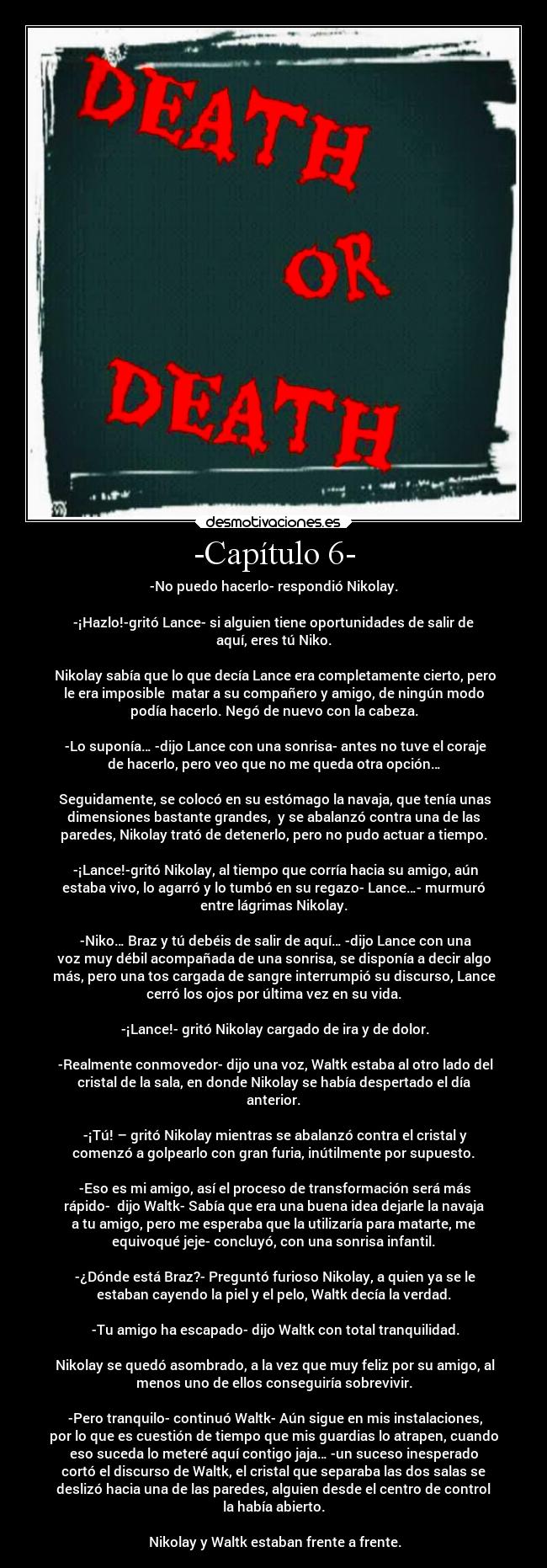 -Capítulo 6- - -No puedo hacerlo- respondió Nikolay.

-¡Hazlo!-gritó Lance- si alguien tiene oportunidades de salir de
aquí, eres tú Niko.

 Nikolay sabía que lo que decía Lance era completamente cierto, pero
le era imposible  matar a su compañero y amigo, de ningún modo
podía hacerlo. Negó de nuevo con la cabeza.

 -Lo suponía… -dijo Lance con una sonrisa- antes no tuve el coraje
de hacerlo, pero veo que no me queda otra opción…

 Seguidamente, se colocó en su estómago la navaja, que tenía unas
dimensiones bastante grandes,  y se abalanzó contra una de las
paredes, Nikolay trató de detenerlo, pero no pudo actuar a tiempo.

 -¡Lance!-gritó Nikolay, al tiempo que corría hacia su amigo, aún
estaba vivo, lo agarró y lo tumbó en su regazo- Lance…- murmuró
entre lágrimas Nikolay.

 -Niko… Braz y tú debéis de salir de aquí… -dijo Lance con una
voz muy débil acompañada de una sonrisa, se disponía a decir algo
más, pero una tos cargada de sangre interrumpió su discurso, Lance
cerró los ojos por última vez en su vida.

 -¡Lance!- gritó Nikolay cargado de ira y de dolor.

 -Realmente conmovedor- dijo una voz, Waltk estaba al otro lado del
cristal de la sala, en donde Nikolay se había despertado el día
anterior.

 -¡Tú! – gritó Nikolay mientras se abalanzó contra el cristal y
comenzó a golpearlo con gran furia, inútilmente por supuesto.

 -Eso es mi amigo, así el proceso de transformación será más
rápido-  dijo Waltk- Sabía que era una buena idea dejarle la navaja
a tu amigo, pero me esperaba que la utilizaría para matarte, me
equivoqué jeje- concluyó, con una sonrisa infantil.

 -¿Dónde está Braz?- Preguntó furioso Nikolay, a quien ya se le
estaban cayendo la piel y el pelo, Waltk decía la verdad.

 -Tu amigo ha escapado- dijo Waltk con total tranquilidad.

 Nikolay se quedó asombrado, a la vez que muy feliz por su amigo, al
menos uno de ellos conseguiría sobrevivir.

 -Pero tranquilo- continuó Waltk- Aún sigue en mis instalaciones,
por lo que es cuestión de tiempo que mis guardias lo atrapen, cuando
eso suceda lo meteré aquí contigo jaja… -un suceso inesperado
cortó el discurso de Waltk, el cristal que separaba las dos salas se
deslizó hacia una de las paredes, alguien desde el centro de control
la había abierto.

 Nikolay y Waltk estaban frente a frente.