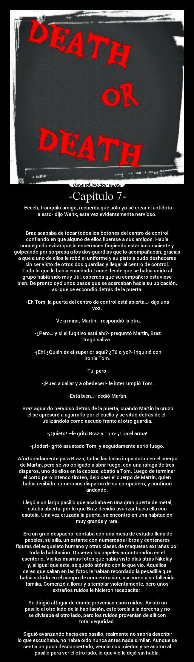 -Capítulo 7- - -Eeeeh, tranquilo amigo, recuerda que sólo yo sé crear el antídoto
a esto- dijo Waltk, esta vez evidentemente nervioso.


 Braz acababa de tocar todos los botones del centro de control,
confiando en que alguno de ellos liberase a sus amigos. Había
conseguido evitar que lo encerrasen fingiendo estar inconsciente y
golpeando por sorpresa a los dos guardias que lo acompañaban, gracias
a que a uno de ellos le robó el uniforme y su pistola pudo deshacerse
sin ser visto de otros dos guardias y llegar al centro de control.
Todo lo que le había enseñado Lance desde que se había unido al
grupo había sido muy útil, esperaba que su compañero estuviese
bien. De pronto oyó unos pasos que se acercaban hacia su ubicación,
así que se escondió detrás de la puerta.

 -Eh Tom, la puerta del centro de control está abierta…- dijo una
voz.

 -Ve a mirar, Martin.- respondió la otra.

 -¿Pero… y si el fugitivo está ahí?- preguntó Martin, Braz
tragó saliva.

 -¡Eh! ¿Quién es el superior aquí? ¿Tú o yo?- Inquirió con
ironía Tom.

 -Tú, pero…

 -¡Pues a callar y a obedecer!- le interrumpió Tom.

 -Está bien…- cedió Martin.

 Braz aguardó nervioso detrás de la puerta, cuando Martin la cruzó
él se apresuró a agarrarlo por el cuello y se situó detrás de él,
utilizándolo como escudo frente al otro guardia.

-¡Quieto! –le gritó Braz a Tom- ¡Tira el arma!

-¡Joder!- gritó asustado Tom, y seguidamente abrió fuego.

 Afortunadamente para Braza, todas las balas impactaron en el cuerpo
de Martin, pero se vio obligado a abrir fuego, con una ráfaga de tres
disparos, uno de ellos en la cabeza, abatió a Tom. Luego de terminar
el corto pero intenso tiroteo, dejó caer el cuerpo de Martin, quien
había recibido numerosos disparos de su compañero, y continuó
andando.

 Llegó a un largo pasillo que acababa en una gran puerta de metal,
estaba abierta, por lo que Braz decidió avanzar hacia ella con
cautela. Una vez cruzada la puerta, se encontró en una habitación
muy grande y rara.

 Era un gran despacho, contaba con una mesa de estudio llena de
papeles, su silla, un estante con numerosos libros y centenares
figuras del esqueleto humano y otras clases de maquetas extrañas por
toda la habitación. Observó los papeles amontonados en el
escritorio. Vio las mismas fotos que había visto días atrás Nikolay
y, al igual que este, se quedó atónito con lo que vio. Aquellos
seres que salían en las fotos le habían recordado la pesadilla que
había sufrido en el campo de concentración, así como a su fallecida
familia. Comenzó a llorar y a temblar violentamente, pero unos
extraños ruidos le hicieron recapacitar.

 Se dirigió al lugar de donde provenían esos ruidos. Avistó un
pasillo al otro lado de la habitación, este torcía a la derecha y no
se divisaba el otro lado, pero los ruidos provenían de allí con
total seguridad.

 Siguió avanzando hacia ese pasillo, realmente no sabría describir
lo que escuchaba, no había oído nunca antes nada similar. Aunque se
sentía un poco desconcertado, venció sus miedos y se asomó al
pasillo para ver el otro lado, lo que vio le dejó sin habla.