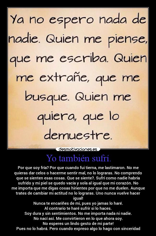 Yo también sufrí. - Por que soy fría? Por que cuando fui tierna, me lastimaron. No me
quieras dar celos o hacerme sentir mal, no lo lograras. No comprendo
que se sienten esas cosas. Que se siente?. Sufrí como nadie habría
sufrido y mi piel se quedo vacía y sola al igual que mi corazón. No
me importa que me digas cosas hirientes por que no me duelen. Aunque
trates de cambiar mi actitud no lo lograras. Uno nunca vuelve hacer
igual!
Nunca te encariñes de mi, pues yo jamas lo haré.
Al contrario te haré sufrir si lo haces.
Soy dura y sin sentimientos. No me importa nada ni nadie.
No nací así. Me convirtieron en lo que ahora soy.
No esperes un lindo gesto de mi parte!
Pues no lo habrá. Pero cuando expreso algo lo hago con sinceridad