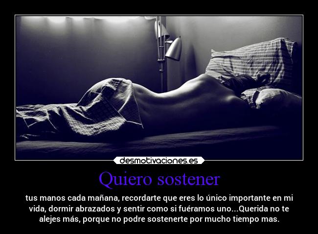 Quiero sostener - tus manos cada mañana, recordarte que eres lo único importante en mi
vida, dormir abrazados y sentir como si fuéramos uno...Querida no te
alejes más, porque no podre sostenerte por mucho tiempo mas.