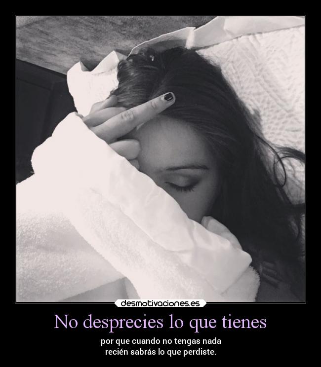 No desprecies lo que tienes - por que cuando no tengas nada
recién sabrás lo que perdiste.