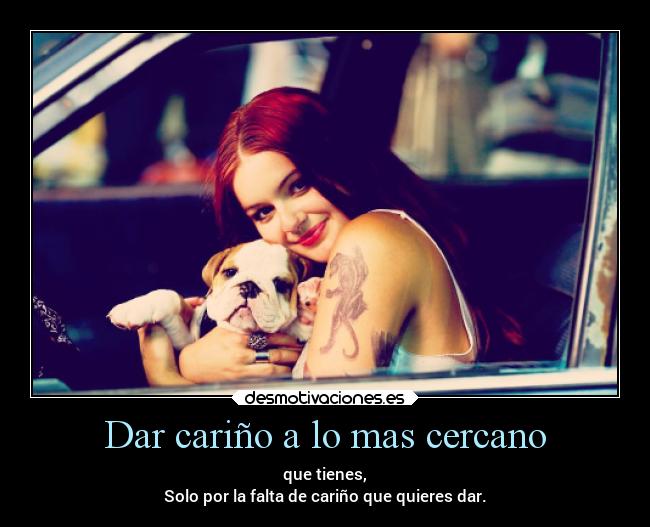 Dar cariño a lo mas cercano - que tienes,
Solo por la falta de cariño que quieres dar.