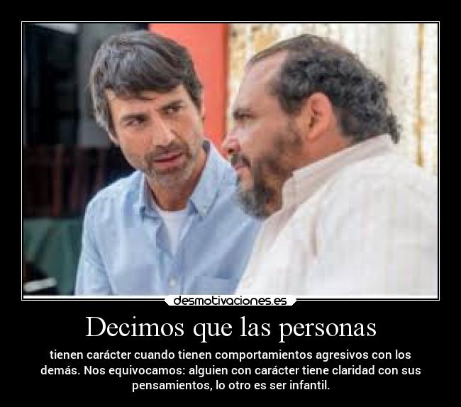 Decimos que las personas - tienen carácter cuando tienen comportamientos agresivos con los
demás. Nos equivocamos: alguien con carácter tiene claridad con sus
pensamientos, lo otro es ser infantil.