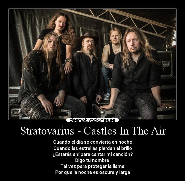 Stratovarius - Castles In The Air - Cuando el día se convierta en noche
Cuando las estrellas pierdan el brillo
¿Estarás ahí para cantar mi canción?
Digo tu nombre 
Tal vez para proteger la llama
Por que la noche es oscura y larga