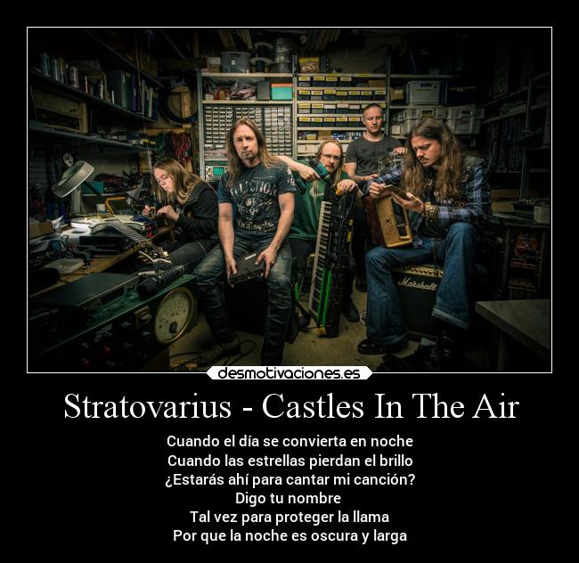 Stratovarius - Castles In The Air - Cuando el día se convierta en noche
Cuando las estrellas pierdan el brillo
¿Estarás ahí para cantar mi canción?
Digo tu nombre 
Tal vez para proteger la llama
Por que la noche es oscura y larga