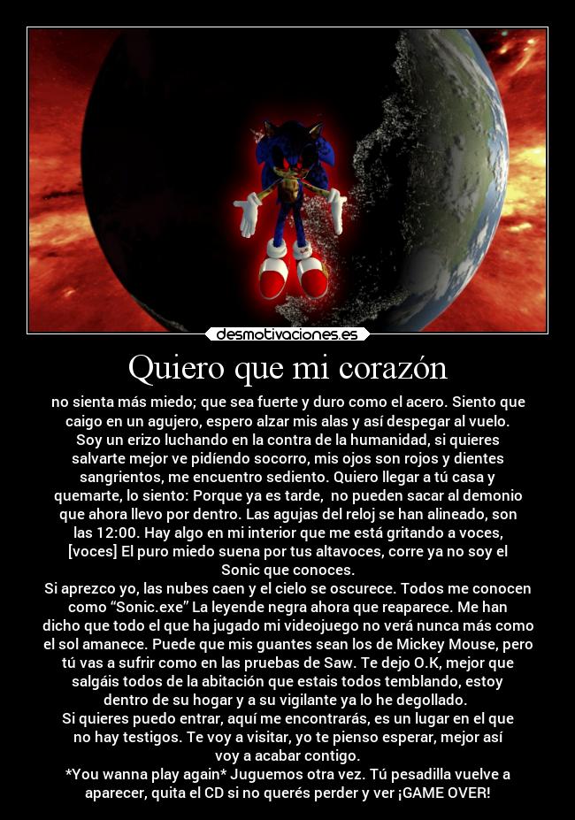 Quiero que mi corazón - no sienta más miedo; que sea fuerte y duro como el acero. Siento que
caigo en un agujero, espero alzar mis alas y así despegar al vuelo.
Soy un erizo luchando en la contra de la humanidad, si quieres
salvarte mejor ve pidíendo socorro, mis ojos son rojos y dientes
sangrientos, me encuentro sediento. Quiero llegar a tú casa y
quemarte, lo siento: Porque ya es tarde,  no pueden sacar al demonio
que ahora llevo por dentro. Las agujas del reloj se han alineado, son
las 12:00. Hay algo en mi interior que me está gritando a voces,
[voces] El puro miedo suena por tus altavoces, corre ya no soy el
Sonic que conoces.
Si aprezco yo, las nubes caen y el cielo se oscurece. Todos me conocen
como “Sonic.exe” La leyende negra ahora que reaparece. Me han
dicho que todo el que ha jugado mi videojuego no verá nunca más como
el sol amanece. Puede que mis guantes sean los de Mickey Mouse, pero
tú vas a sufrir como en las pruebas de Saw. Te dejo O.K, mejor que
salgáis todos de la abitación que estais todos temblando, estoy
dentro de su hogar y a su vigilante ya lo he degollado. 
Si quieres puedo entrar, aquí me encontrarás, es un lugar en el que
no hay testigos. Te voy a visitar, yo te pienso esperar, mejor así
voy a acabar contigo.
*You wanna play again* Juguemos otra vez. Tú pesadilla vuelve a
aparecer, quita el CD si no querés perder y ver ¡GAME OVER!