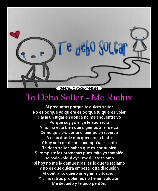 Te Debo Soltar - Mc Richix - Si preguntas porque te quiero soltar
No es porque yo quiera es porque tú quieres volar
Hacia un lugar en donde no me encuentre yo
Porque soy yo él ya te aborreció
Y no, no está bien que sigamos a la fuerza
Como quisiera poner el tiempo en reversa
A esos donde nos queríamos tanto
Y hoy solamente nos acompaña el llanto
Te debo soltar, sabes que es por tu bien
Si rompiste las promesas pues mira yo también
De nada vale si ayer me dijiste te amo
Si hoy no me lo demuestras, es lo que te reclamo
Y no es que quiera empezar otra discusión
Al contrario, quiero arreglar la situación
Y si nuestros problemas no tienen solución
Me despido y te pido perdón.
