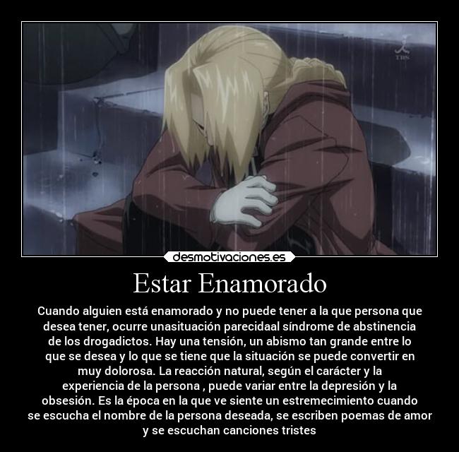 Estar Enamorado - Cuando alguien está enamorado y no puede tener a la que persona que
desea tener, ocurre unasituación parecidaal síndrome de abstinencia
de los drogadictos. Hay una tensión, un abismo tan grande entre lo
que se desea y lo que se tiene que la situación se puede convertir en
muy dolorosa. La reacción natural, según el carácter y la
experiencia de la persona , puede variar entre la depresión y la
obsesión. Es la época en la que ve siente un estremecimiento cuando
se escucha el nombre de la persona deseada, se escriben poemas de amor
y se escuchan canciones tristes