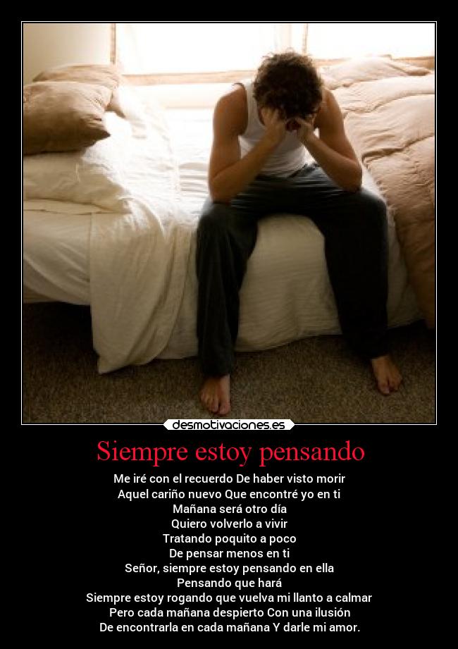 Siempre estoy pensando - Me iré con el recuerdo De haber visto morir
Aquel cariño nuevo Que encontré yo en ti
Mañana será otro día
Quiero volverlo a vivir
Tratando poquito a poco
De pensar menos en ti
Señor, siempre estoy pensando en ella
Pensando que hará
Siempre estoy rogando que vuelva mi llanto a calmar
Pero cada mañana despierto Con una ilusión
De encontrarla en cada mañana Y darle mi amor.