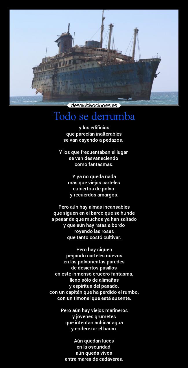 Todo se derrumba - y los edificios
que parecían inalterables
se van cayendo a pedazos.
Y los que frecuentaban el lugar
se van desvaneciendo
como fantasmas.
Y ya no queda nada
más que viejos carteles
cubiertos de polvo
y recuerdos amargos.
Pero aún hay almas incansables
que siguen en el barco que se hunde
a pesar de que muchos ya han saltado
y que aún hay ratas a bordo
royendo las rosas
que tanto costó cultivar.
Pero hay siguen
pegando carteles nuevos
en las polvorientas paredes
de desiertos pasillos
en este inmenso crucero fantasma,
lleno sólo de alimañas
y espíritus del pasado,
con un capitán que ha perdido el rumbo,
con un timonel que está ausente.
Pero aún hay viejos marineros
y jóvenes grumetes
que intentan achicar agua
y enderezar el barco.
Aún quedan luces
en la oscuridad,
aún queda vivos
entre mares de cadáveres.