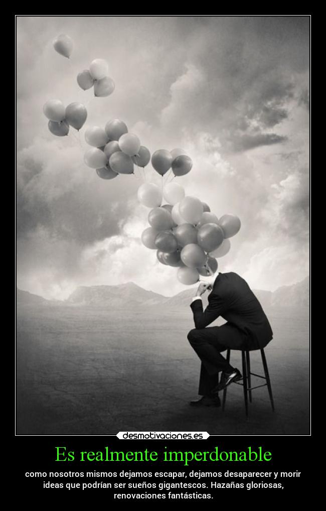 Es realmente imperdonable - como nosotros mismos dejamos escapar, dejamos desaparecer y morir
ideas que podrían ser sueños gigantescos. Hazañas gloriosas,
renovaciones fantásticas.