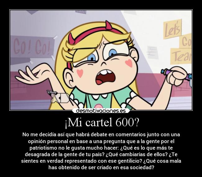 ¡Mi cartel 600? - No me decidía así que habrá debate en comentarios junto con una
opinión personal en base a una pregunta que a la gente por el
patriotismo no le gusta mucho hacer: ¿Qué es lo que más te
desagrada de la gente de tu país? ¿Qué cambiarías de ellos? ¿Te
sientes en verdad representado con ese gentilicio? ¿Qué cosa mala
has obtenido de ser criado en esa sociedad?