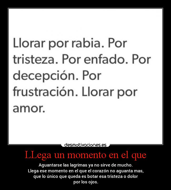 LLega un momento en el que - Aguantarse las lagrimas ya no sirve de mucho.
Llega ese momento en el que el corazón no aguanta mas,
que lo único que queda es botar esa tristeza o dolor
por los ojos.