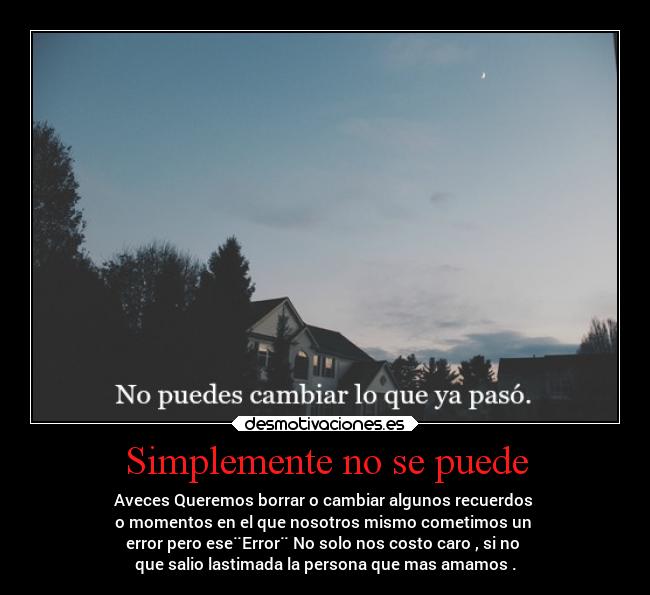 Simplemente no se puede - Aveces Queremos borrar o cambiar algunos recuerdos 
o momentos en el que nosotros mismo cometimos un 
error pero ese¨Error¨ No solo nos costo caro , si no 
que salio lastimada la persona que mas amamos .