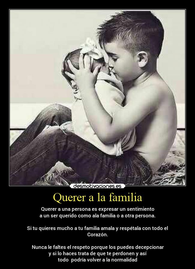 Querer a la familia - Querer a una persona es expresar un sentimiento
a un ser querido como ala familia o a otra persona.

Si tu quieres mucho a tu familia amala y respétala con todo el
Corazón.

Nunca le faltes el respeto porque los puedes decepcionar
y si lo haces trata de que te perdonen y así
todo  podría volver a la normalidad