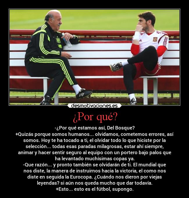 ¿Por qué? - -¿Por qué estamos así, Del Bosque?
+Quizás porque somos humanos... olvidamos, cometemos errores, así
somos. Hoy te ha tocado a ti, el olvidar todo lo que hiciste por la
selección... todas esas paradas milagrosas, estar ahí siempre,
animar y hacer sentir seguro al equipo con un portero bajo palos que
ha levantado muchísimas copas ya.
-Que razón... y pronto también se olvidarán de ti. El mundial que
nos diste, la manera de instruirnos hacia la victoria, el como nos
diste en seguida la Eurocopa. ¿Cuándo nos dieron por viejas
leyendas? si aún nos queda mucho que dar todavía.
+Esto... esto es el fútbol, supongo.