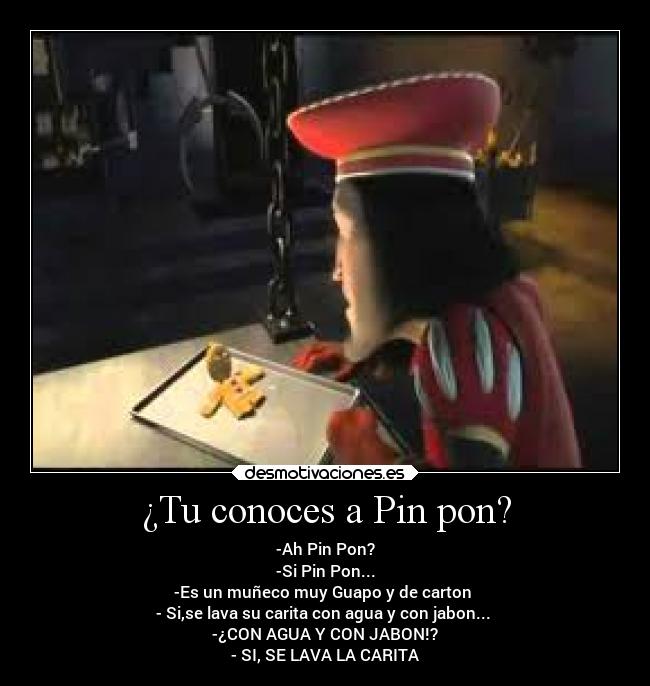 ¿Tu conoces a Pin pon? - -Ah Pin Pon?
-Si Pin Pon...
-Es un muñeco muy Guapo y de carton
- Si,se lava su carita con agua y con jabon...
-¿CON AGUA Y CON JABON!?
- SI, SE LAVA LA CARITA