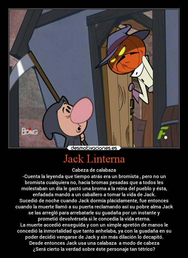 Jack Linterna - Cabeza de calabaza
-Cuenta la leyenda que tiempo atrás era un bromista , pero no un
bromista cualquiera no, hacía bromas pesadas que a todos les
molestaban un día le gastó una broma a la reina del pueblo y ésta,
enfadada mandó a un caballero a tomar la vida de Jack.
Sucedió de noche cuando Jack dormía plácidamente, fue entonces
cuando la muerte llamó a su puerta reclamando así su pobre alma Jack
se las arregló para arrebatarle su guadaña por un instante y
prometió devolvérsela si le concedía la vida eterna.
La muerte accedió enseguida y con un simple apretón de manos le
concedió la inmortalidad que tanto anhelaba, ya con la guadaña en su
poder decidió vengarse de Jack y sin más dilación lo decapitó.
Desde entonces Jack usa una calabaza  a modo de cabeza
¿Será cierto la verdad sobre éste personaje tan tétrico?