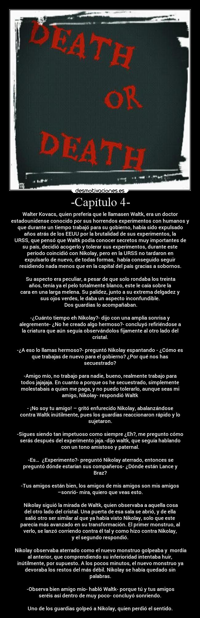 -Capítulo 4- - Walter Kovacs, quien prefería que le llamasen Waltk, era un doctor
estadounidense conocido por sus horrendos experimentos con humanos y
que durante un tiempo trabajó para su gobierno, había sido expulsado
años atrás de los EEUU por la brutalidad de sus experimentos, la
URSS, que pensó que Waltk podía conocer secretos muy importantes de
su país, decidió acogerlo y tolerar sus experimentos, durante este
período coincidió con Nikolay, pero en la URSS no tardaron en
expulsarlo de nuevo, de todas formas,  había conseguido seguir
residiendo nada menos que en la capital del país gracias a sobornos.

 Su aspecto era peculiar, a pesar de que solo rondaba los treinta
años, tenía ya el pelo totalmente blanco, este le caía sobre la
cara en una larga melena. Su palidez, junto a su extrema delgadez y
sus ojos verdes, le daba un aspecto inconfundible.
 Dos guardias lo acompañaban.

-¿Cuánto tiempo eh Nikolay?- dijo con una amplia sonrisa y
alegremente- ¿No he creado algo hermoso?- concluyó refiriéndose a
la criatura que aún seguía observándolos fijamente al otro lado del
cristal.

-¿A eso lo llamas hermoso?- preguntó Nikolay espantando - ¿Cómo es
que trabajas de nuevo para el gobierno? ¿Por qué nos has
secuestrado?

-Amigo mío, no trabajo para nadie, bueno, realmente trabajo para
todos jajajaja. En cuanto a porque os he secuestrado, simplemente
molestabais a quien me paga, y no puedo tolerarlo, aunque seas mi
amigo, Nikolay- respondió Waltk

- ¡No soy tu amigo! – gritó enfurecido Nikolay, abalanzándose
contra Waltk inútilmente, pues los guardias reaccionaron rápido y lo
sujetaron.

-Sigues siendo tan impetuoso como siempre ¿Eh?, me pregunto cómo
serás después del experimento jaja.-dijo waltk, que seguía hablando
con un tono amistoso y paternal.

 -Es…  ¿Experimento?- preguntó Nikolay aterrado, entonces se
preguntó dónde estarían sus compañeros- ¿Dónde están Lance y
Braz?

-Tus amigos están bien, los amigos de mis amigos son mis amigos
–sonrió- mira, quiero que veas esto.

 Nikolay siguió la mirada de Waltk, quien observaba a aquella cosa
del otro lado del cristal. Una puerta de esa sala se abrió, y de ella
salió otro ser similar al que ya había visto Nikolay, solo que este
parecía más avanzado en su transformación. El primer monstruo, al
verlo, se lanzó corriendo contra él tal y como hizo contra Nikolay,
y el segundo respondió.

 Nikolay observaba aterrado como el nuevo monstruo golpeaba y  mordía
al anterior, que comprendiendo su inferioridad intentaba huir,
inútilmente, por supuesto. A los pocos minutos, el nuevo monstruo ya
devoraba los restos del más débil. Nikolay se había quedado sin
palabras.

 -Observa bien amigo mío- habló Waltk- porque tú y tus amigos
seréis así dentro de muy poco- concluyó sonriendo.

Uno de los guardias golpeó a Nikolay, quien perdió el sentido.