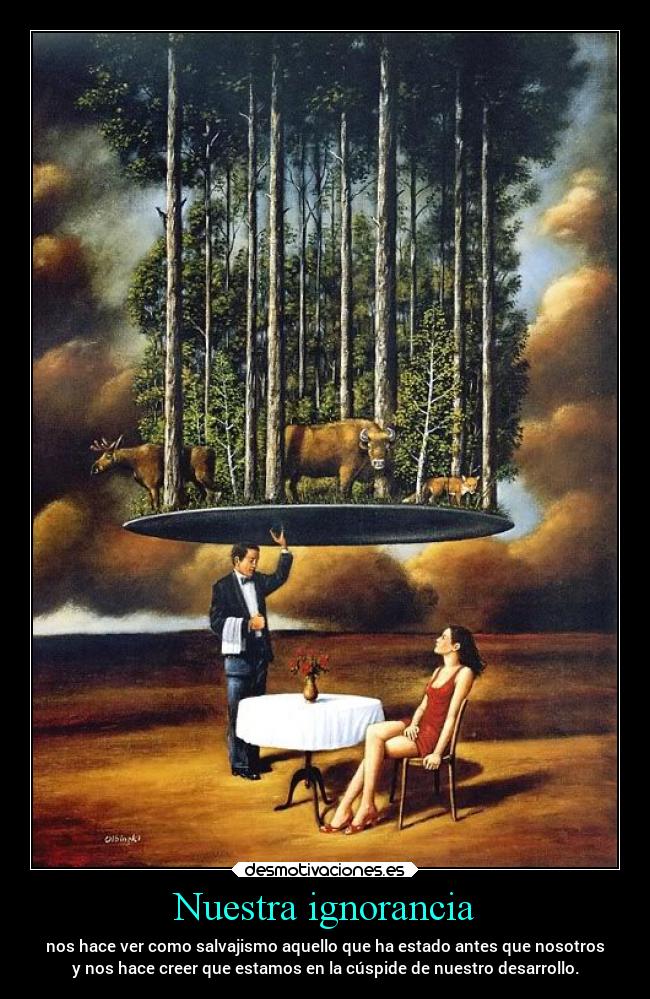 Nuestra ignorancia - nos hace ver como salvajismo aquello que ha estado antes que nosotros
y nos hace creer que estamos en la cúspide de nuestro desarrollo.