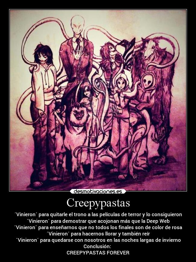 Creepypastas - ´Vinieron´ para quitarle el trono a las películas de terror y lo consiguieron
´Vinieron´ para demostrar que acojonan más que la Deep Web
´Vinieron´ para enseñarnos que no todos los finales son de color de rosa
´Vinieron´ para hacernos llorar y también reír
´Vinieron´ para quedarse con nosotros en las noches largas de invierno
Conclusión: 
CREEPYPASTAS FOREVER