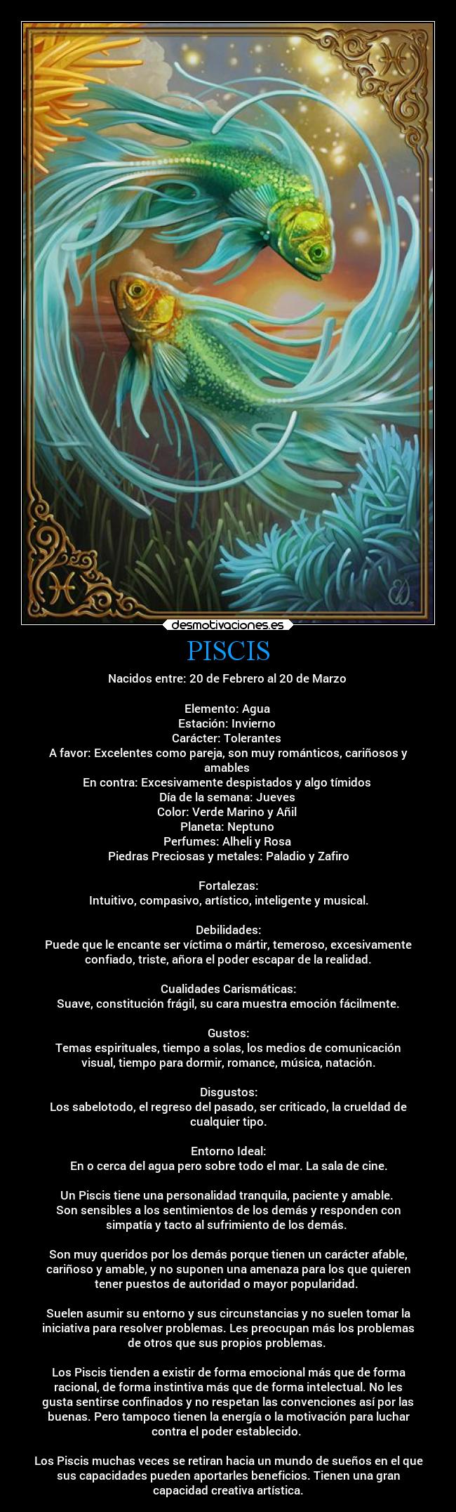 PISCIS - Nacidos entre: 20 de Febrero al 20 de Marzo
Elemento: Agua
Estación: Invierno
Carácter: Tolerantes
A favor: Excelentes como pareja, son muy románticos, cariñosos y
amables
En contra: Excesivamente despistados y algo tímidos
Día de la semana: Jueves
Color: Verde Marino y Añil
Planeta: Neptuno
Perfumes: Alheli y Rosa
Piedras Preciosas y metales: Paladio y Zafiro
Fortalezas:
Intuitivo, compasivo, artístico, inteligente y musical.
Debilidades:
Puede que le encante ser víctima o mártir, temeroso, excesivamente
confiado, triste, añora el poder escapar de la realidad.
Cualidades Carismáticas:
Suave, constitución frágil, su cara muestra emoción fácilmente.
Gustos:
Temas espirituales, tiempo a solas, los medios de comunicación
visual, tiempo para dormir, romance, música, natación.
Disgustos:
Los sabelotodo, el regreso del pasado, ser criticado, la crueldad de
cualquier tipo.
Entorno Ideal:
En o cerca del agua pero sobre todo el mar. La sala de cine.
Un Piscis tiene una personalidad tranquila, paciente y amable.
Son sensibles a los sentimientos de los demás y responden con
simpatía y tacto al sufrimiento de los demás.
Son muy queridos por los demás porque tienen un carácter afable,
cariñoso y amable, y no suponen una amenaza para los que quieren
tener puestos de autoridad o mayor popularidad.
Suelen asumir su entorno y sus circunstancias y no suelen tomar la
iniciativa para resolver problemas. Les preocupan más los problemas
de otros que sus propios problemas.
Los Piscis tienden a existir de forma emocional más que de forma
racional, de forma instintiva más que de forma intelectual. No les
gusta sentirse confinados y no respetan las convenciones así por las
buenas. Pero tampoco tienen la energía o la motivación para luchar
contra el poder establecido.
Los Piscis muchas veces se retiran hacia un mundo de sueños en el que
sus capacidades pueden aportarles beneficios. Tienen una gran
capacidad creativa artística.