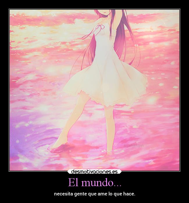 El mundo... - necesita gente que ame lo que hace.