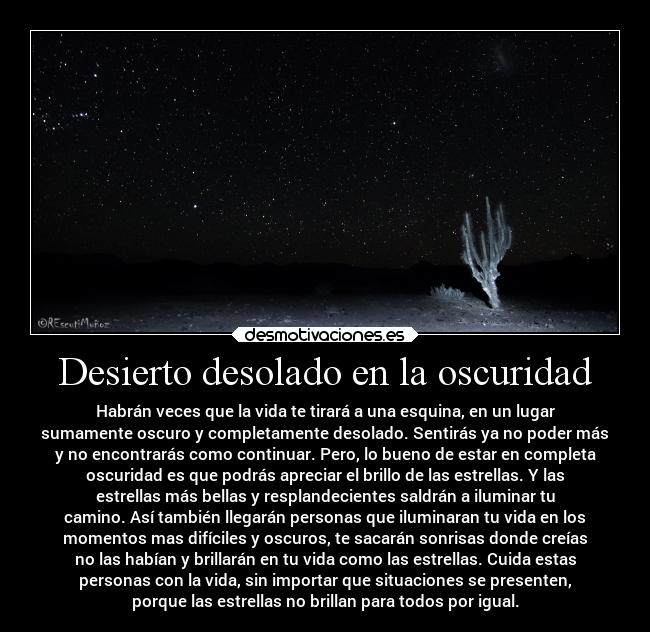 Desierto desolado en la oscuridad - Habrán veces que la vida te tirará a una esquina, en un lugar
sumamente oscuro y completamente desolado. Sentirás ya no poder más
y no encontrarás como continuar. Pero, lo bueno de estar en completa
oscuridad es que podrás apreciar el brillo de las estrellas. Y las
estrellas más bellas y resplandecientes saldrán a iluminar tu
camino. Así también llegarán personas que iluminaran tu vida en los
momentos mas difíciles y oscuros, te sacarán sonrisas donde creías
no las habían y brillarán en tu vida como las estrellas. Cuida estas
personas con la vida, sin importar que situaciones se presenten,
porque las estrellas no brillan para todos por igual.