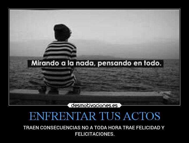 ENFRENTAR TUS ACTOS - TRAEN CONSECUENCIAS NO A TODA HORA TRAE FELICIDAD Y 
FELICITACIONES.