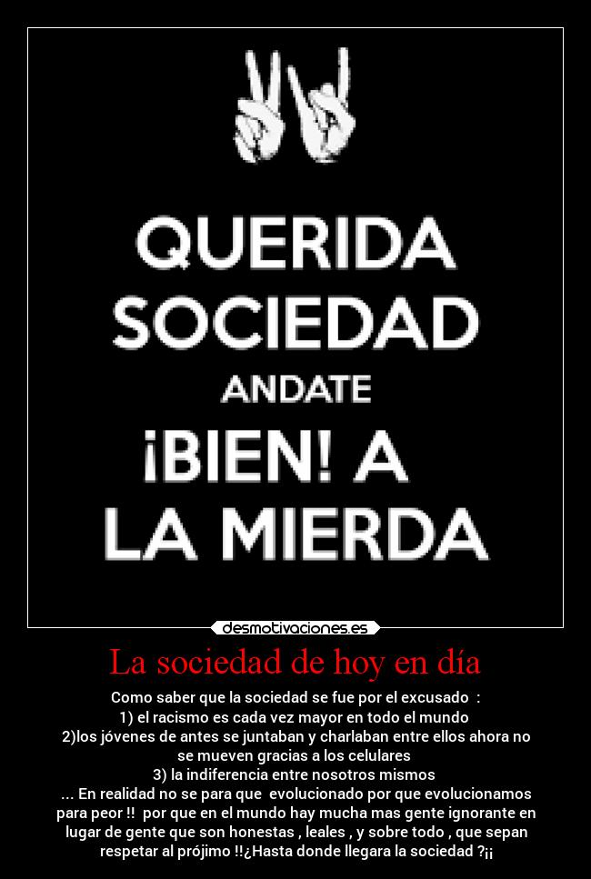 La sociedad de hoy en día - Como saber que la sociedad se fue por el excusado :
1) el racismo es cada vez mayor en todo el mundo
2)los jóvenes de antes se juntaban y charlaban entre ellos ahora no
se mueven gracias a los celulares
3) la indiferencia entre nosotros mismos
... En realidad no se para que evolucionado por que evolucionamos
para peor !! por que en el mundo hay mucha mas gente ignorante en
lugar de gente que son honestas , leales , y sobre todo , que sepan
respetar al prójimo !!¿Hasta donde llegara la sociedad ?¡¡