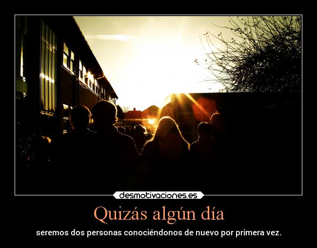 Quizás algún día - seremos dos personas conociéndonos de nuevo por primera vez.