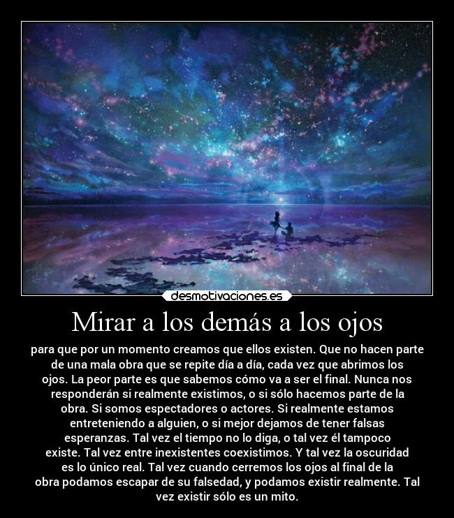 Mirar a los demás a los ojos - para que por un momento creamos que ellos existen. Que no hacen parte
de una mala obra que se repite día a día, cada vez que abrimos los
ojos. La peor parte es que sabemos cómo va a ser el final. Nunca nos
responderán si realmente existimos, o si sólo hacemos parte de la
obra. Si somos espectadores o actores. Si realmente estamos
entreteniendo a alguien, o si mejor dejamos de tener falsas
esperanzas. Tal vez el tiempo no lo diga, o tal vez él tampoco
existe. Tal vez entre inexistentes coexistimos. Y tal vez la oscuridad
es lo único real. Tal vez cuando cerremos los ojos al final de la
obra podamos escapar de su falsedad, y podamos existir realmente. Tal
vez existir sólo es un mito.