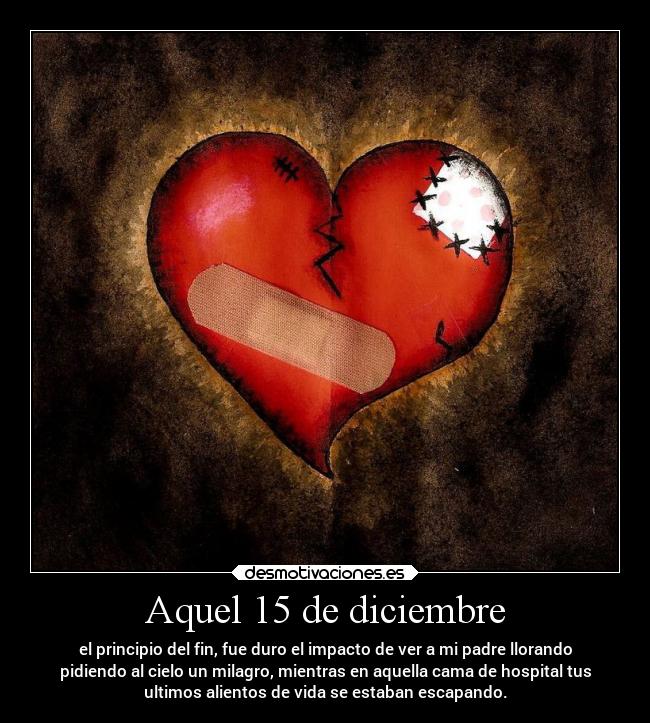 Aquel 15 de diciembre - el principio del fin, fue duro el impacto de ver a mi padre llorando
pidiendo al cielo un milagro, mientras en aquella cama de hospital tus
ultimos alientos de vida se estaban escapando.