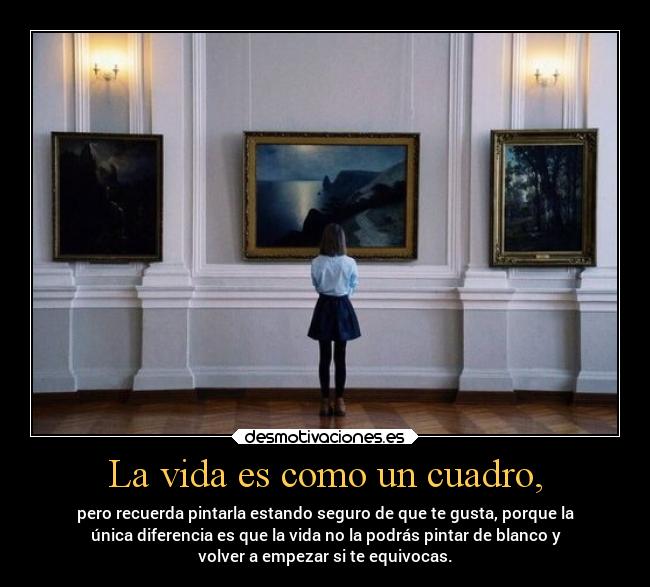 La vida es como un cuadro, - pero recuerda pintarla estando seguro de que te gusta, porque la
única diferencia es que la vida no la podrás pintar de blanco y
volver a empezar si te equivocas.