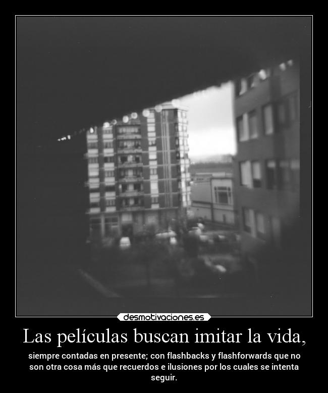 Las películas buscan imitar la vida, - siempre contadas en presente; con flashbacks y flashforwards que no
son otra cosa más que recuerdos e ilusiones por los cuales se intenta
seguir.