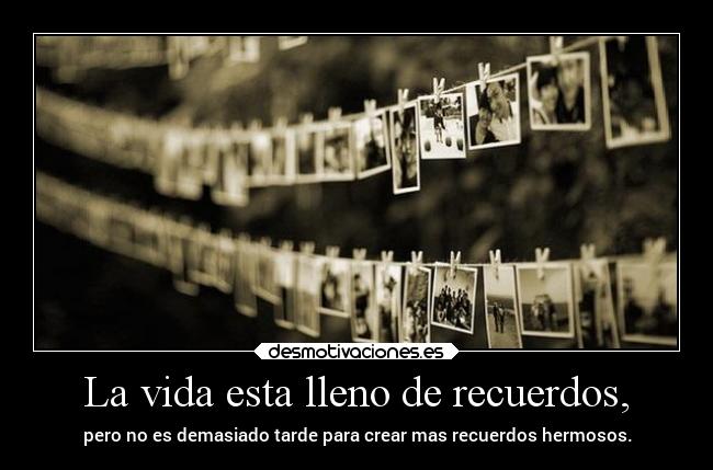La vida esta lleno de recuerdos, - pero no es demasiado tarde para crear mas recuerdos hermosos.