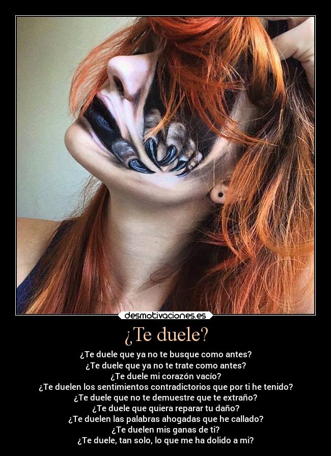 ¿Te duele? - ¿Te duele que ya no te busque como antes?
¿Te duele que ya no te trate como antes?
¿Te duele mi corazón vacío?
¿Te duelen los sentimientos contradictorios que por ti he tenido?
¿Te duele que no te demuestre que te extraño?
¿Te duele que quiera reparar tu daño?
¿Te duelen las palabras ahogadas que he callado?
¿Te duelen mis ganas de ti?
¿Te duele, tan solo, lo que me ha dolido a mi?