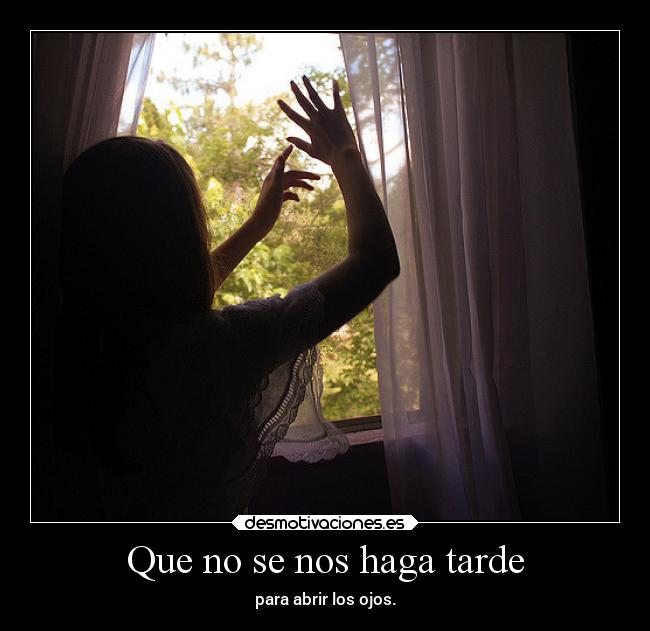 Que no se nos haga tarde - para abrir los ojos.