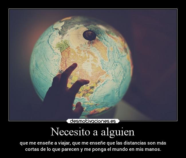 Necesito a alguien - que me enseñe a viajar, que me enseñe que las distancias son más
cortas de lo que parecen y me ponga el mundo en mis manos.