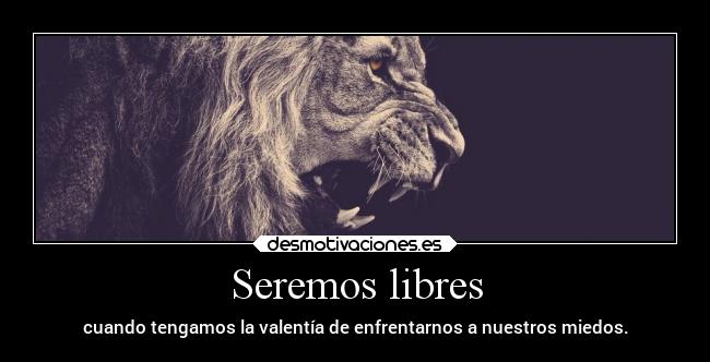 Seremos libres - cuando tengamos la valentía de enfrentarnos a nuestros miedos.