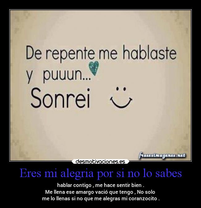 Eres mi alegria por si no lo sabes - hablar contigo , me hace sentir bien .
Me llena ese amargo vació que tengo , No solo 
me lo llenas si no que me alegras mi coranzocito .