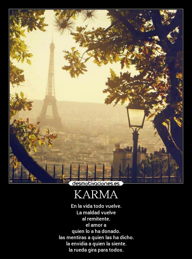 KARMA - En la vida todo vuelve.
La maldad vuelve
al remitente.
el amor a
quien lo a ha donado.
las mentiras a quien las ha dicho.
la envidia a quien la siente.
la rueda gira para todos.