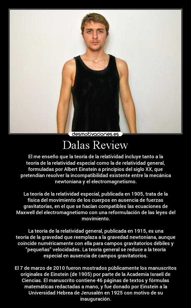 Dalas Review - El me enseño que la teoría de la relatividad incluye tanto a la
teoría de la relatividad especial como la de relatividad general,
formuladas por Albert Einstein a principios del siglo XX, que
pretendían resolver la incompatibilidad existente entre la mecánica
newtoniana y el electromagnetismo.

La teoría de la relatividad especial, publicada en 1905, trata de la
física del movimiento de los cuerpos en ausencia de fuerzas
gravitatorias, en el que se hacían compatibles las ecuaciones de
Maxwell del electromagnetismo con una reformulación de las leyes del
movimiento.

La teoría de la relatividad general, publicada en 1915, es una
teoría de la gravedad que reemplaza a la gravedad newtoniana, aunque
coincide numéricamente con ella para campos gravitatorios débiles y
pequeñas velocidades. La teoría general se reduce a la teoría
especial en ausencia de campos gravitatorios.

El 7 de marzo de 2010 fueron mostrados públicamente los manuscritos
originales de Einstein (de 1905) por parte de la Academia Israelí de
Ciencias. El manuscrito contiene 46 páginas de textos y fórmulas
matemáticas redactadas a mano, y fue donado por Einstein a la
Universidad Hebrea de Jerusalén en 1925 con motivo de su
inauguración.