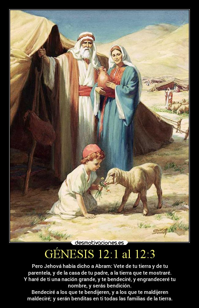 GÉNESIS 12:1 al 12:3 - Pero Jehová había dicho a Abram: Vete de tu tierra y de tu
parentela, y de la casa de tu padre, a la tierra que te mostraré.
Y haré de ti una nación grande, y te bendeciré, y engrandeceré tu
nombre, y serás bendición.
Bendeciré a los que te bendijeren, y a los que te maldijeren
maldeciré; y serán benditas en ti todas las familias de la tierra.